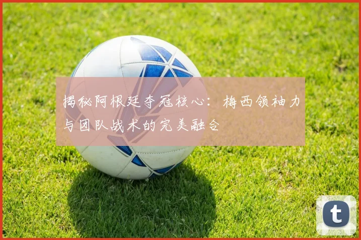 揭秘阿根廷夺冠核心：梅西领袖力与团队战术的完美融合