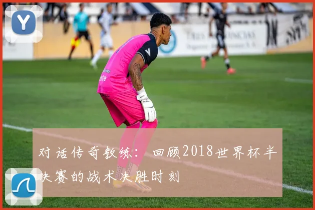 对话传奇教练：回顾2018世界杯半决赛的战术决胜时刻