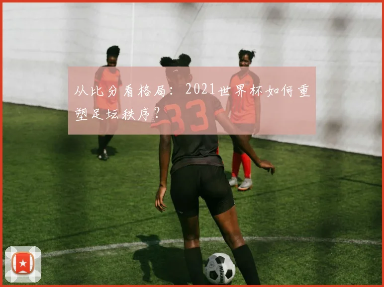 从比分看格局：2021世界杯如何重塑足坛秩序？