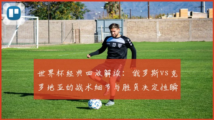 世界杯经典回放解读：俄罗斯vs克罗地亚的战术细节与胜负决定性瞬间