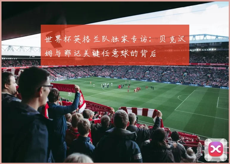世界杯英格兰队独家专访：贝克汉姆与那记关键任意球的背后