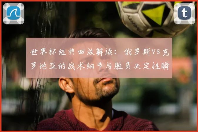 世界杯经典回放解读：俄罗斯vs克罗地亚的战术细节与胜负决定性瞬间