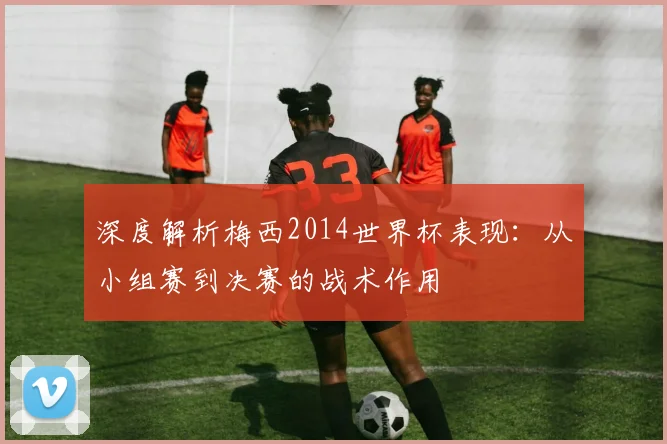 深度解析梅西2014世界杯表现：从小组赛到决赛的战术作用