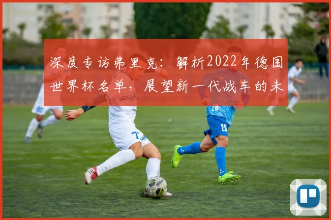 深度专访弗里克:解析2022年德国世界杯名单,展望新一代战车的未来