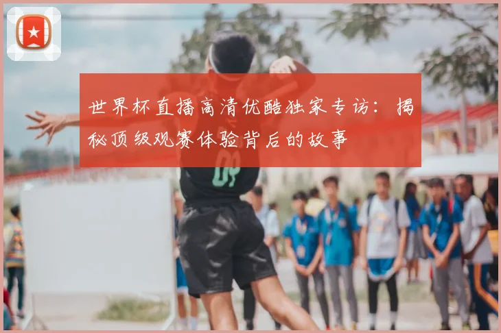 世界杯直播高清优酷独家专访：揭秘顶级观赛体验背后的故事