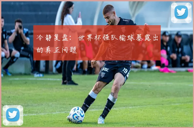 冷静复盘：世界杯强队输球暴露出的真正问题