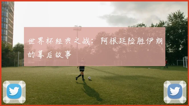 世界杯经典之战：阿根廷险胜伊朗的幕后故事