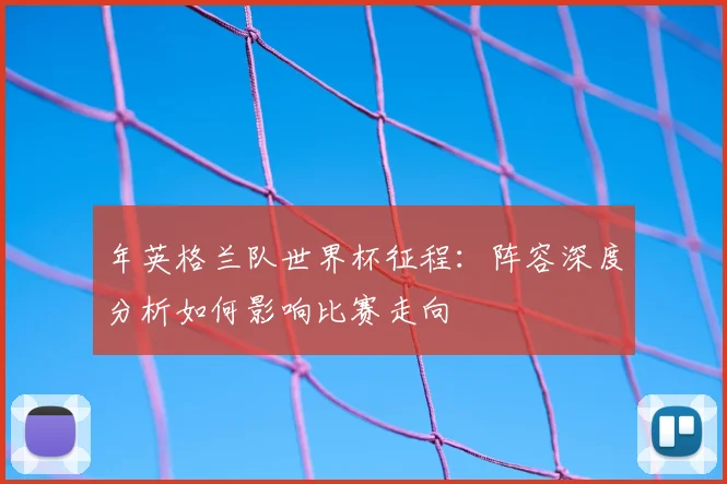 年英格兰队世界杯征程:阵容深度分析如何影响比赛走向