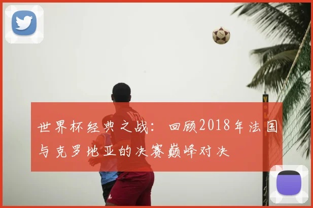 世界杯经典之战：回顾2018年法国与克罗地亚的决赛巅峰对决
