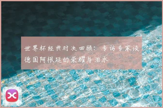世界杯经典对决回顾：专访专家谈德国阿根廷的荣耀与泪水