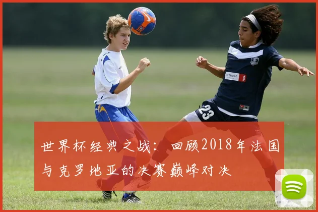 世界杯经典之战:回顾2018年法国与克罗地亚的决赛巅峰对决