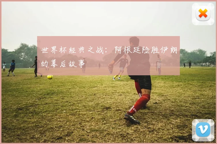 世界杯经典之战:阿根廷险胜伊朗的幕后故事