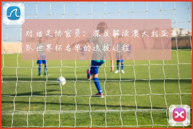 对话足协官员:深度解读澳大利亚队世界杯名单的选拔过程
