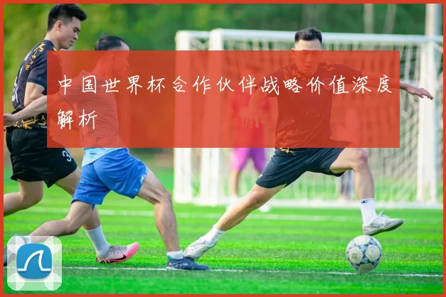 中国世界杯合作伙伴战略价值深度解析