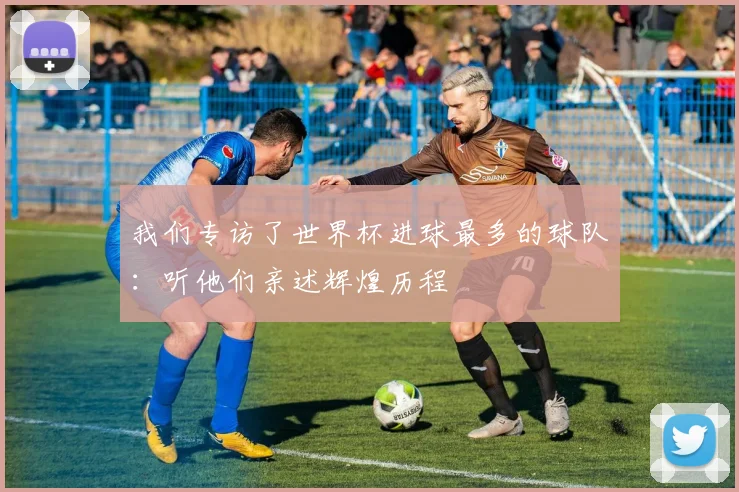 我们专访了世界杯进球最多的球队：听他们亲述辉煌历程