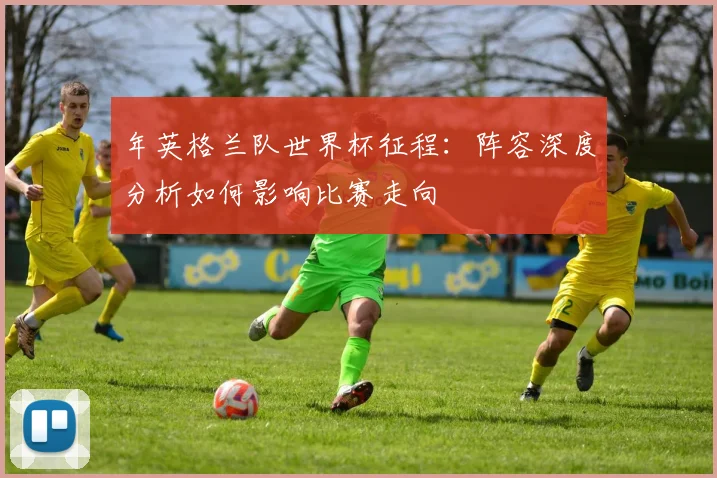 年英格兰队世界杯征程：阵容深度分析如何影响比赛走向