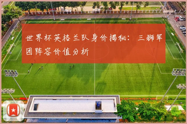 世界杯英格兰队身价揭秘：三狮军团阵容价值分析