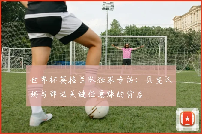 世界杯英格兰队独家专访:贝克汉姆与那记关键任意球的背后