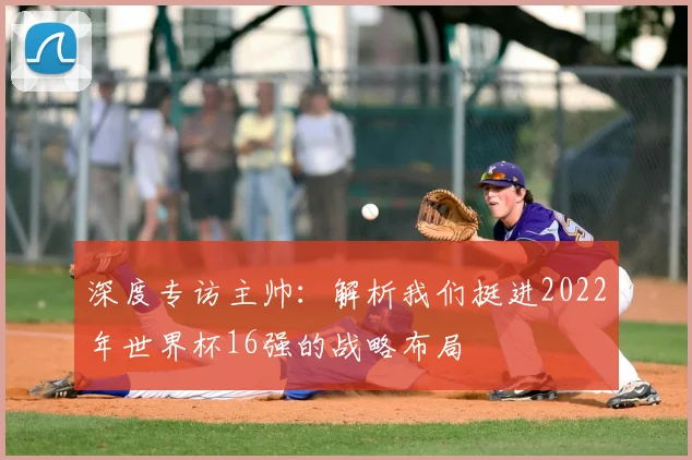 深度专访主帅：解析我们挺进2022年世界杯16强的战略布局