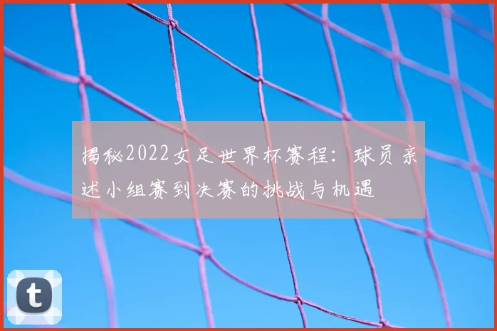 揭秘2022女足世界杯赛程：球员亲述小组赛到决赛的挑战与机遇
