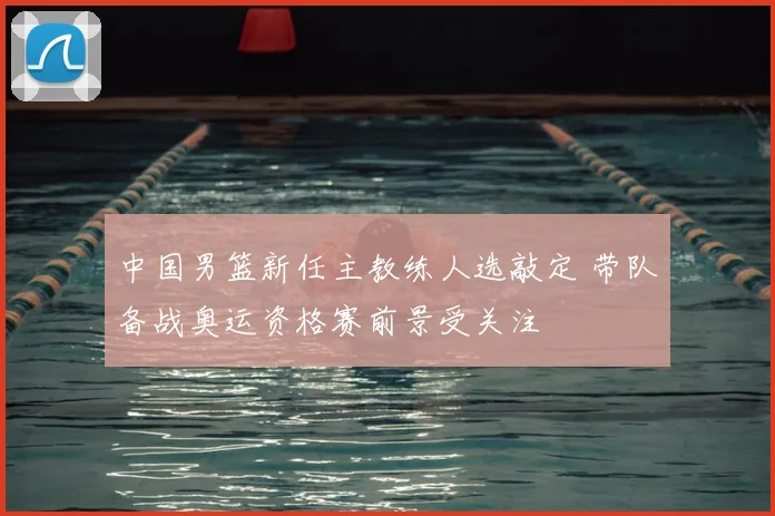 中国男篮新任主教练人选敲定 带队备战奥运资格赛前景受关注