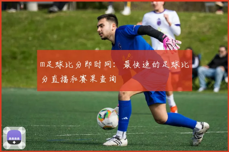 m足球比分即时网：最快速的足球比分直播和赛果查询