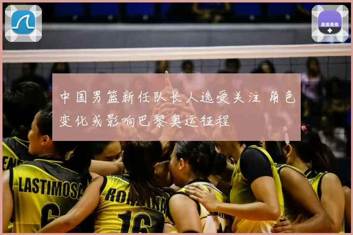 中国男篮新任队长人选受关注 角色变化或影响巴黎奥运征程