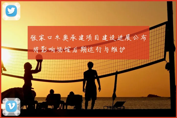 张家口冬奥承建项目建设进展公布 将影响场馆后期运行与维护