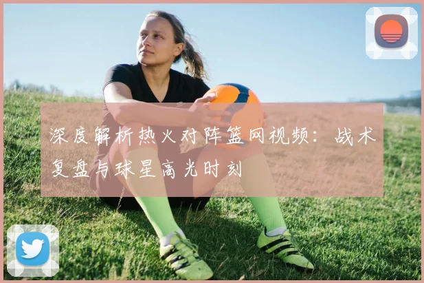 深度解析热火对阵篮网视频:战术复盘与球星高光时刻