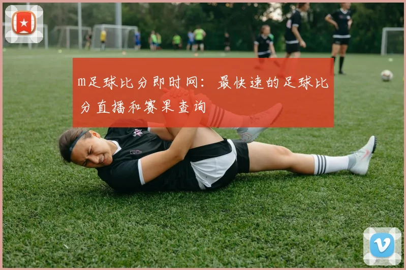 m足球比分即时网：最快速的足球比分直播和赛果查询