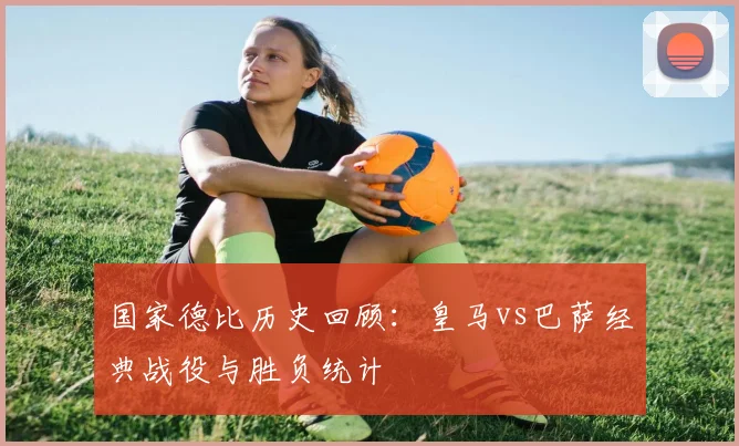 国家德比历史回顾：皇马vs巴萨经典战役与胜负统计