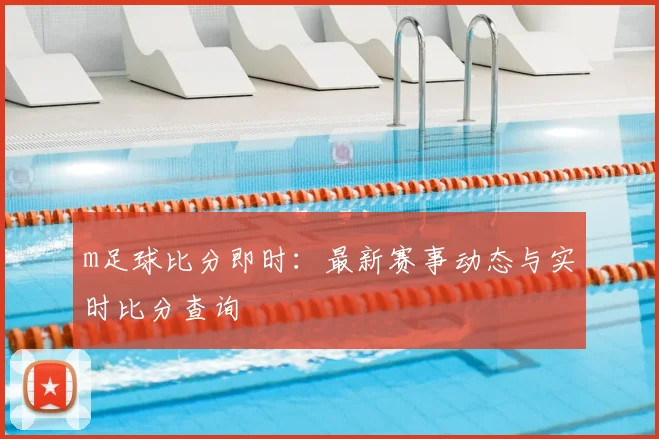 m足球比分即时：最新赛事动态与实时比分查询