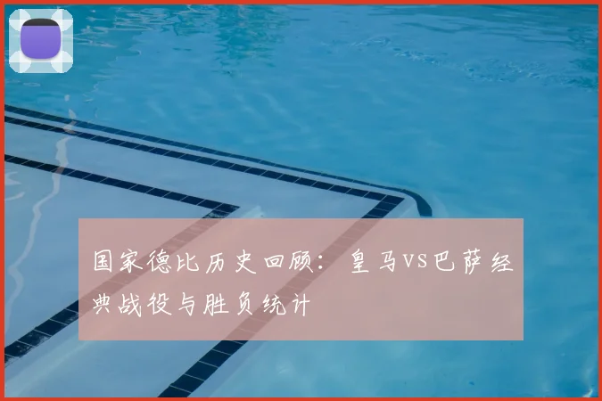 国家德比历史回顾：皇马vs巴萨经典战役与胜负统计