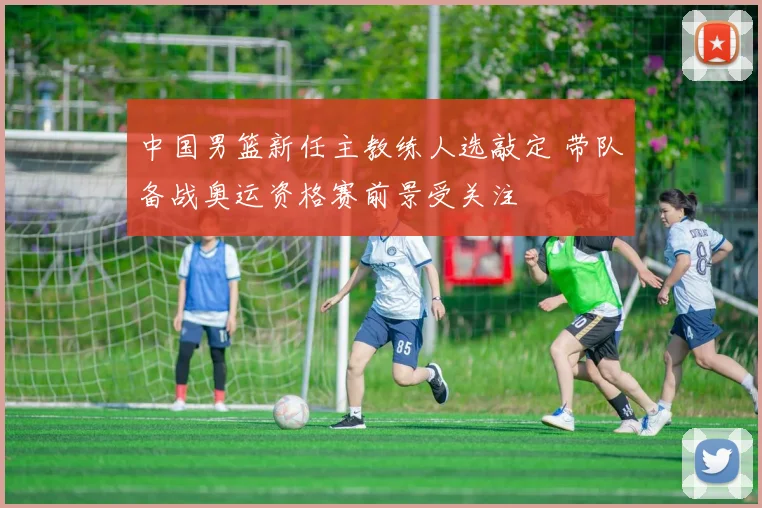 中国男篮新任主教练人选敲定 带队备战奥运资格赛前景受关注