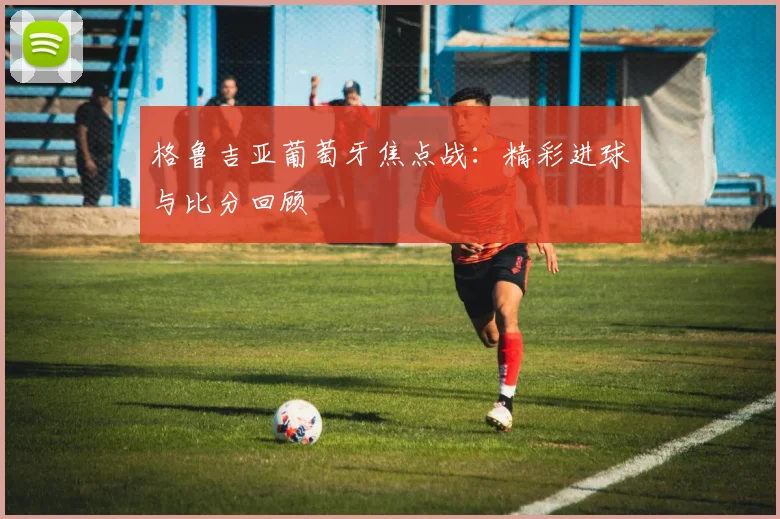 格鲁吉亚葡萄牙焦点战：精彩进球与比分回顾