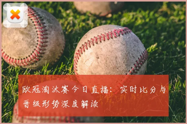 欧冠淘汰赛今日直播：实时比分与晋级形势深度解读